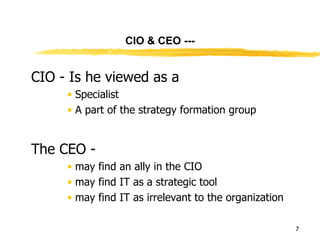 CIO & CEO --- CIO - Is he viewed as a  Specialist A part of the strategy formation group The CEO - may find an ally in the CIO may find IT as a strategic tool may find IT as irrelevant to the organization 