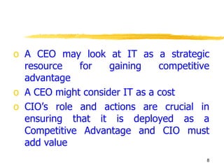 A CEO may look at IT as a strategic resource for gaining competitive advantage A CEO might consider IT as a cost CIO’s role and actions are crucial in ensuring that it is deployed as a Competitive Advantage and CIO must add value  