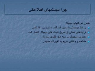 چرا سیستمهای اطلاعاتیظهور شرکتهای دیجیتالروابط دیجیتالی با تامین کنندگان، مشتریان و کارکنانفرایندهای اصلی از طریق شبکه های دیجیتال تکمیل شده مدیریت دیجیتال سرمایه های کلیدی سازمانمشاهده و واکنش سریع به تغییرات محیطی