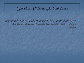 سیستم اطلاعاتی چیست؟ ( دیدگاه فنی)مجموعه ای از اجزای مرتبط به هم برای جمع آوری  ، ذخیره سازی، پردازش ، بازیابی و انتشار اطلاعات جهت پشتیبانی از تصمیم گیری و کنترل در سازمان