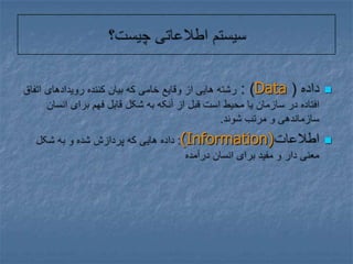 سیستم اطلاعاتی چیست؟داده ( Data) : رشته هایی از وقایع خامی که بیان کننده رویدادهای اتفاق افتاده در سازمان یا محیط است قبل از آنکه به شکل قابل فهم برای انسان سازماندهی و مرتب شوند.اطلاعات(Information): داده هایی که پردازش شده و به شکل معنی دار و مفید برای انسان درآمده