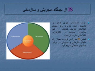 IS از دیدگاه مدیریتی و سازمانیسیستم اطلاعاتی چیزی فراتر از کامپیوتر است. کاربرد موثر سیستم اطلاعاتی نیازمند شناخت  و فهم سازمان، مدیریت و تکنولوژی اطلاعاتی سازنده آن است.تمامی IS ها را می توان به عنوان راه حلهای سازمانی و مدیریتی در برابر چالشهای محیطی تشریح کرد.