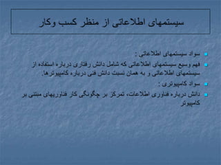 سیستمهای اطلاعاتی از منظر کسب وکارسواد سیستمهای اطلاعاتی :فهم وسیع سیستمهای اطلاعاتی که شامل دانش رفتاری درباره استفاده از سیستمهای اطلاعاتی و به همان نسبت دانش فنی درباره کامپیوترها.سواد کامپیوتری : دانش درباره فناوری اطلاعات، تمرکز بر چگونگی کار فناوریهای مبتنی بر کامپیوتر