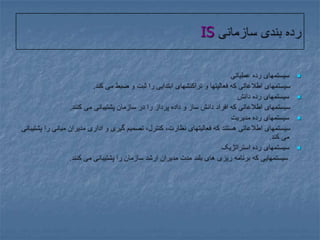 رده بندی سازمانی ISسیستمهای رده عملیاتی     سیستمهای اطلاعاتی که فعالیتها و تراکنشهای ابتدایی را ثبت و ضبط می کند.سیستمهای رده دانش     سیستمهای اطلاعاتی که افراد دانش ساز و داده پرداز را در سازمان پشتیبانی می کنند.سیستمهای رده مدیریت      سیستمهای اطلاعاتی هستند که فعالیتهای نظارت، کنترل، تصمیم گیری و اداری مدیران میانی را پشتیبانی می کند.سیستمهای رده استراتژیک      سیستمهایی که برنامه ریزی های بلند مدت مدیران ارشد سازمان را پشتیبانی می کنند.