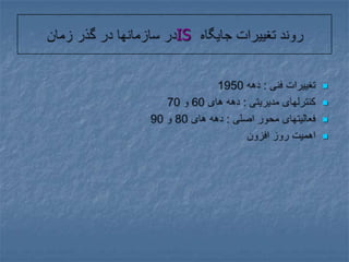 روند تغییرات جایگاه IS در سازمانها در گذر زمانتغییرات فنی : دهه 1950کنترلهای مدیریتی : دهه های 60 و 70فعالیتهای محور اصلی : دهه های 80 و 90اهمیت روز افزون