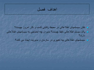اهداف فصلنقش سیستمهای اطلاعاتی در محیط رقابتی کسب و کار امروز چیست؟یک سیستم اطلاعاتی دقیقا چیست؟ مدیران چه احتیاجی به سیستمهای اطلاعاتی دارند؟سیستمهای اطلاعاتی چه تغییری در سازمان و مدیریت ایجاد می کنند؟