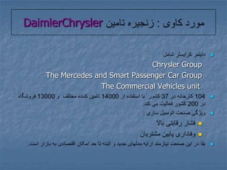 مورد کاوی : زنجیره تامین DaimlerChryslerدایلمر کرایسلر شامل Chrysler GroupThe Mercedes and Smart Passenger Car GroupThe Commercial Vehicles unit104 کارخانه در 37 کشور  با استفاده از 14000 تامین کننده مختلف  و 13000 فروشگاه در 200 کشور فعالیت می کند.ویژگی صنعت اتومبیل سازی :فشار رقابتی بالاوفاداری پایین مشتریانبقا در این صنعت نیازمند ارایه مدلهای جدید و البته تا حد امکان اقتصادی به بازار است.