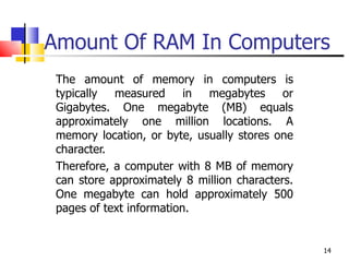 Amount Of RAM In Computers The amount of memory in computers is typically measured in megabytes or Gigabytes. One megabyte (MB) equals approximately one million locations. A memory location, or byte, usually stores one character.  Therefore, a computer with 8 MB of memory can store approximately 8 million characters. One megabyte can hold approximately 500 pages of text information. 