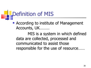 Definition of MIS According to institute of Management Accounts, UK……… MIS is a system in which defined data are collected, processed and communicated to assist those responsible for the use of resource…… 
