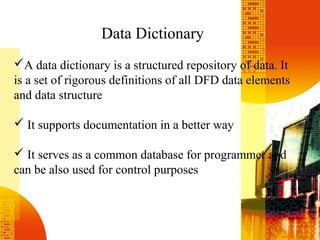 Data Dictionary
A data dictionary is a structured repository of data. It
is a set of rigorous definitions of all DFD data elements
and data structure
 It supports documentation in a better way
 It serves as a common database for programmer and
can be also used for control purposes
 