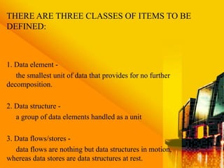 THERE ARE THREE CLASSES OF ITEMS TO BE
DEFINED:
1. Data element -
the smallest unit of data that provides for no further
decomposition.
2. Data structure -
a group of data elements handled as a unit
3. Data flows/stores -
data flows are nothing but data structures in motion,
whereas data stores are data structures at rest.
 