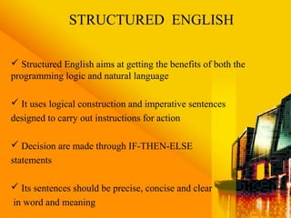 STRUCTURED ENGLISH
 Structured English aims at getting the benefits of both the
programming logic and natural language
 It uses logical construction and imperative sentences
designed to carry out instructions for action
 Decision are made through IF-THEN-ELSE
statements
 Its sentences should be precise, concise and clear
in word and meaning
 