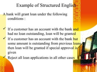 Example of Structured English
A bank will grant loan under the following
conditions :
 If a customer has an account with the bank and
had no loan outstanding, loan will be granted
 If a customer has an account with the bank but
some amount is outstanding from previous loans
then loan will be granted if special approval is
given
 Reject all loan applications in all other cases
 