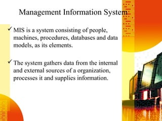 Management Information System
MIS is a system consisting of people,
machines, procedures, databases and data
models, as its elements.
The system gathers data from the internal
and external sources of a organization,
processes it and supplies information.
 