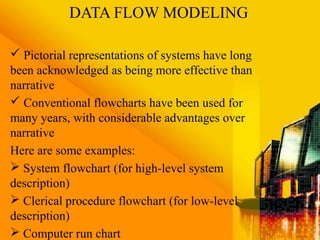 DATA FLOW MODELING
 Pictorial representations of systems have long
been acknowledged as being more effective than
narrative
 Conventional flowcharts have been used for
many years, with considerable advantages over
narrative
Here are some examples:
 System flowchart (for high-level system
description)
 Clerical procedure flowchart (for low-level
description)
 Computer run chart
 