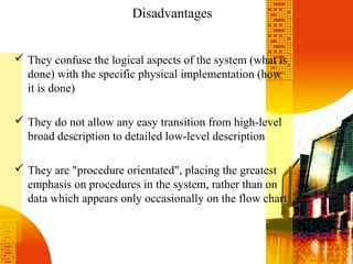 Disadvantages
 They confuse the logical aspects of the system (what is
done) with the specific physical implementation (how
it is done)
 They do not allow any easy transition from high-level
broad description to detailed low-level description
 They are "procedure orientated", placing the greatest
emphasis on procedures in the system, rather than on
data which appears only occasionally on the flow chart
 