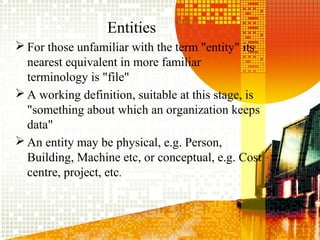 Entities
 For those unfamiliar with the term "entity" its
nearest equivalent in more familiar
terminology is "file"
 A working definition, suitable at this stage, is
"something about which an organization keeps
data"
 An entity may be physical, e.g. Person,
Building, Machine etc, or conceptual, e.g. Cost
centre, project, etc.
 