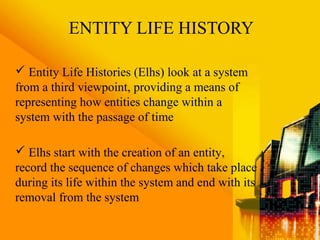 ENTITY LIFE HISTORY
 Entity Life Histories (Elhs) look at a system
from a third viewpoint, providing a means of
representing how entities change within a
system with the passage of time
 Elhs start with the creation of an entity,
record the sequence of changes which take place
during its life within the system and end with its
removal from the system
 