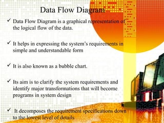 Data Flow Diagram
 Data Flow Diagram is a graphical representation of
the logical flow of the data.
 It helps in expressing the system’s requirements in
simple and understandable form
 It is also known as a bubble chart.
 Its aim is to clarify the system requirements and
identify major transformations that will become
programs in system design
 It decomposes the requirement specifications down
to the lowest level of details
 