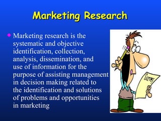 Marketing Research Marketing research is the  systematic and objective  identification, collection,  analysis, dissemination, and  use of information for the  purpose of assisting management  in decision making related to  the identification and solutions  of problems and opportunities  in marketing 
