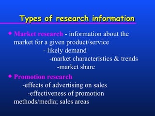 Types of research information Market research  - information about the market for a given product/service  - likely demand    -market characteristics & trends  -market share Promotion research   -effects of advertising on sales  -effectiveness of promotion methods/media; sales areas 