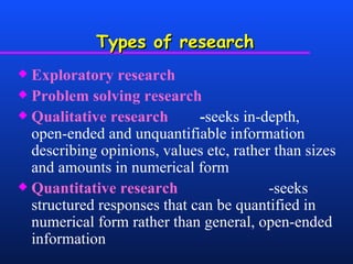 Types of research Exploratory research Problem solving research Qualitative research   - seeks in-depth, open-ended and unquantifiable information describing opinions, values etc, rather than sizes and amounts in numerical form Quantitative research   -seeks structured   responses that can be quantified in numerical form rather than general, open-ended information 