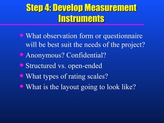 Step 4: Develop Measurement Instruments What observation form or questionnaire will be best suit the needs of the project? Anonymous? Confidential? Structured vs. open-ended What types of rating scales? What is the layout going to look like? 
