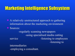 Marketing Intelligence Subsystem  A relatively unstructured approach to gathering information about the marketing environment Sources:    -regularly scanning newspapers    -using specialised media cutting service  -listening to employees  -listening to intermediaries  -employing a consultant. 