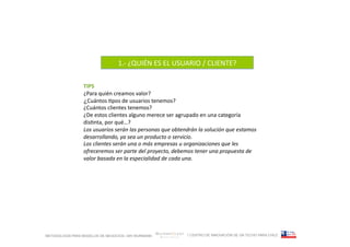 1.-­‐	
  ¿QUIÉN	
  ES	
  EL	
  USUARIO	
  /	
  CLIENTE?	
  

                 TIPS	
  
                 ¿Para	
  quién	
  creamos	
  valor?	
  
                 ¿Cuántos	
  Fpos	
  de	
  usuarios	
  tenemos?	
  
                 ¿Cuántos	
  clientes	
  tenemos?	
  
                 ¿De	
  estos	
  clientes	
  alguno	
  merece	
  ser	
  agrupado	
  en	
  una	
  categoría	
  
                 disFnta,	
  por	
  qué…?	
  
                 Los	
  usuarios	
  serán	
  las	
  personas	
  que	
  obtendrán	
  la	
  solución	
  que	
  estamos	
  
                 desarrollando,	
  ya	
  sea	
  un	
  producto	
  o	
  servicio.	
  
                 Los	
  clientes	
  serán	
  una	
  o	
  más	
  empresas	
  u	
  organizaciones	
  que	
  les	
  
                 ofreceremos	
  ser	
  parte	
  del	
  proyecto,	
  debemos	
  tener	
  una	
  propuesta	
  de	
  
                 valor	
  basada	
  en	
  la	
  especialidad	
  de	
  cada	
  una.	
  




METODOLOGÍA PARA MODELOS DE NEGOCIOS / ARI WURMANN                            / CENTRO DE INNOVACIÓN DE UN TECHO PARA CHILE
 