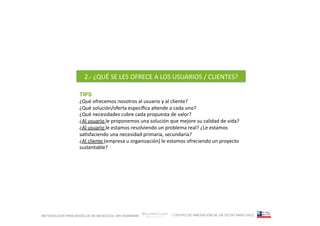 2.-­‐	
  ¿QUÉ	
  SE	
  LES	
  OFRECE	
  A	
  LOS	
  USUARIOS	
  /	
  CLIENTES?	
  

                   TIPS
                   ¿Qué	
  ofrecemos	
  nosotros	
  al	
  usuario	
  y	
  al	
  cliente?	
  
                   ¿Qué	
  solución/oferta	
  especíﬁca	
  aFende	
  a	
  cada	
  uno?	
  
                   ¿Qué	
  necesidades	
  cubre	
  cada	
  propuesta	
  de	
  valor?	
  
                   ¿Al	
  usuario	
  le	
  proponemos	
  una	
  solución	
  que	
  mejore	
  su	
  calidad	
  de	
  vida?	
  	
  
                   ¿Al	
  usuario	
  le	
  estamos	
  resolviendo	
  un	
  problema	
  real?	
  ¿Le	
  estamos	
  
                   saFsfaciendo	
  una	
  necesidad	
  primaria,	
  secundaria?	
  
                   ¿Al	
  cliente	
  (empresa	
  u	
  organización)	
  le	
  estamos	
  ofreciendo	
  un	
  proyecto	
  
                   sustentable?	
  




METODOLOGÍA PARA MODELOS DE NEGOCIOS / ARI WURMANN                               / CENTRO DE INNOVACIÓN DE UN TECHO PARA CHILE
 