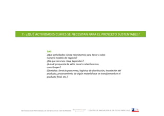 7.-­‐	
  ¿QUÉ	
  ACTIVIDADES	
  CLAVES	
  SE	
  NECESITAN	
  PARA	
  EL	
  PROYECTO	
  SUSTENTABLE?	
  



                         TIPS	
  
                         ¿Qué	
  acFvidades	
  claves	
  necesitamos	
  para	
  llevar	
  a	
  cabo	
  
                         nuestro	
  modelo	
  de	
  negocio?	
  
                         ¿De	
  que	
  recursos	
  clave	
  dependen?	
  
                         ¿A	
  cuál	
  propuesta	
  de	
  valor,	
  canal	
  o	
  relación	
  estas	
  
                         contribuyen?	
  
                         (Ejemplos:	
  Servicio	
  post	
  venta,	
  logís=ca	
  de	
  distribución,	
  instalación	
  del	
  
                         producto,	
  procesamiento	
  de	
  algún	
  material	
  que	
  se	
  transformará	
  en	
  el	
  
                         producto	
  ﬁnal,	
  etc.)	
  




METODOLOGÍA PARA MODELOS DE NEGOCIOS / ARI WURMANN                              / CENTRO DE INNOVACIÓN DE UN TECHO PARA CHILE
 