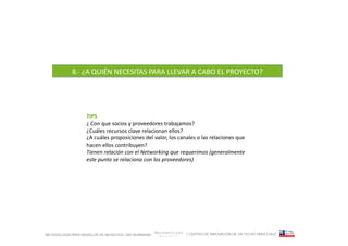 8.-­‐	
  ¿A	
  QUIÉN	
  NECESITAS	
  PARA	
  LLEVAR	
  A	
  CABO	
  EL	
  PROYECTO?	
  




                   TIPS	
  
                   ¿	
  Con	
  que	
  socios	
  y	
  proveedores	
  trabajamos?	
  
                   ¿Cuáles	
  recursos	
  clave	
  relacionan	
  ellos?	
  
                   ¿A	
  cuáles	
  proposiciones	
  del	
  valor,	
  los	
  canales	
  o	
  las	
  relaciones	
  que	
  
                   hacen	
  ellos	
  contribuyen?	
  
                   Tienen	
  relación	
  con	
  el	
  Networking	
  que	
  requerimos	
  (generalmente	
  
                   este	
  punto	
  se	
  relaciona	
  con	
  los	
  proveedores)	
  




METODOLOGÍA PARA MODELOS DE NEGOCIOS / ARI WURMANN                                / CENTRO DE INNOVACIÓN DE UN TECHO PARA CHILE
 