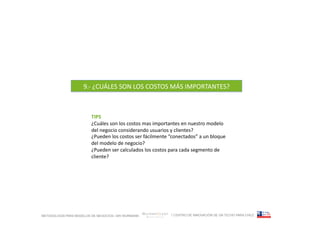 9.-­‐	
  ¿CUÁLES	
  SON	
  LOS	
  COSTOS	
  MÁS	
  IMPORTANTES?	
  



                         TIPS	
  
                         ¿Cuáles	
  son	
  los	
  costos	
  mas	
  importantes	
  en	
  nuestro	
  modelo	
  
                         del	
  negocio	
  considerando	
  usuarios	
  y	
  clientes?	
  
                         ¿Pueden	
  los	
  costos	
  ser	
  fácilmente	
  “conectados”	
  a	
  un	
  bloque	
  
                         del	
  modelo	
  de	
  negocio?	
  
                         ¿Pueden	
  ser	
  calculados	
  los	
  costos	
  para	
  cada	
  segmento	
  de	
  
                         cliente?	
  




METODOLOGÍA PARA MODELOS DE NEGOCIOS / ARI WURMANN                         / CENTRO DE INNOVACIÓN DE UN TECHO PARA CHILE
 