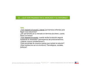11.-­‐	
  ¿QUÉ	
  ESTÁ	
  PASANDO	
  EN	
  EL	
  MERCADO	
  Y	
  SU	
  ENTORNO?	
  



              TIPS
              ¿Con respecto al usuario y cliente qué barreras enfrentas para
              llegar a tus soluciones?
              ¿De qué tamaño es tu mercado en términos de dinero, cuanto
              dinero se transa?
              ¿Con respecto al usuario, cuando reciba la solución seguirá
              existiendo la necesidad? (permanencia del producto/servicio,
              ¿Habrán nuevos complementos?)
              ¿Qué porcentaje de usuarios quieres que reciban la solución?
              ¿Qué cambios se ven en el entorno? Tecnológicos, sociales,
              políticos?	
  




METODOLOGÍA PARA MODELOS DE NEGOCIOS / ARI WURMANN            / CENTRO DE INNOVACIÓN DE UN TECHO PARA CHILE
 