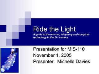 Ride the Light
A guide to the internet, telephony and computer
technology in the 21st century.




Presentation for MIS-110
November 1, 2005
Presenter: Michelle Davies
 
