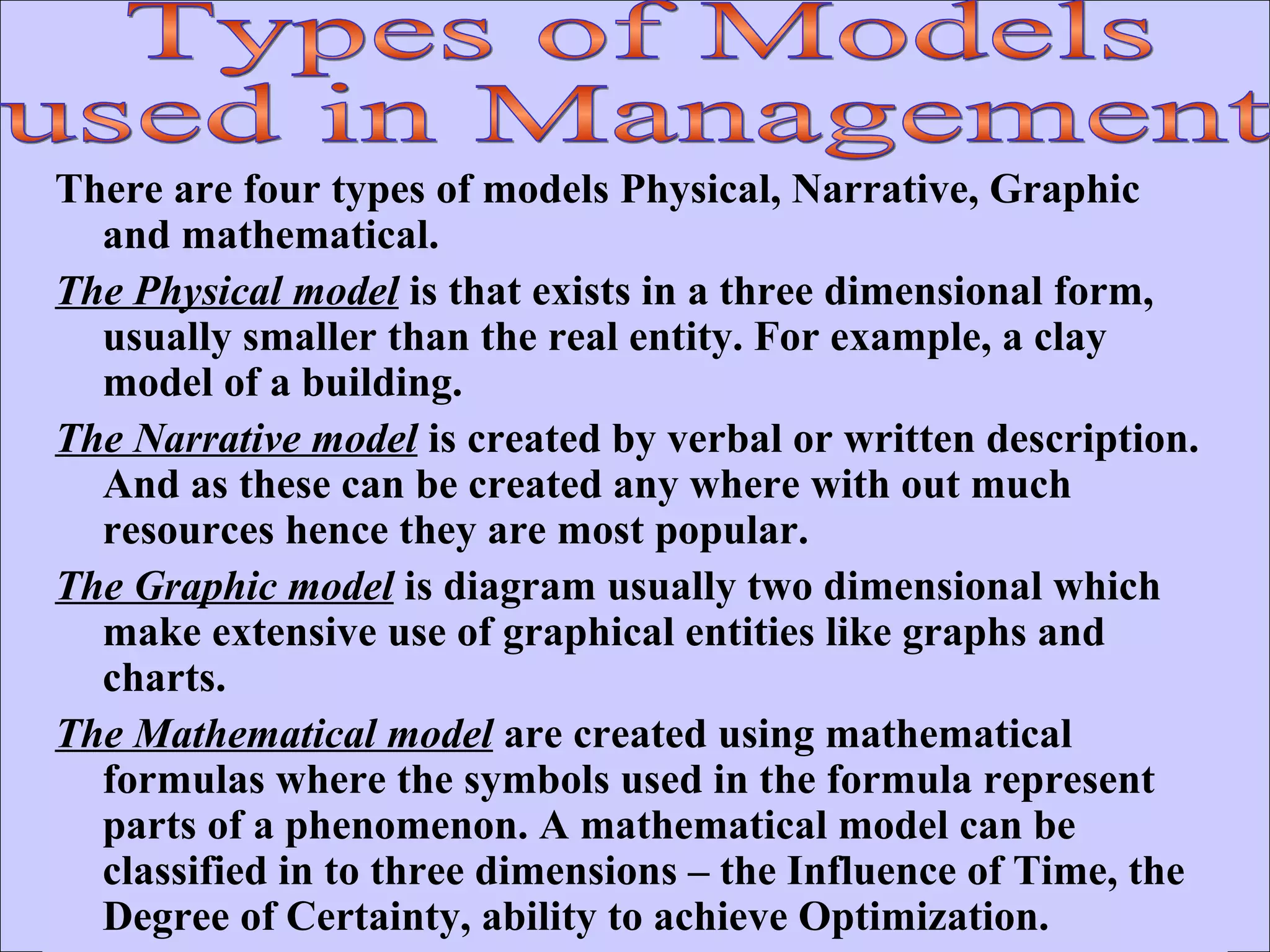 There are four types of models Physical, Narrative, Graphic and mathematical. The Physical model  is that exists in a three dimensional form, usually smaller than the real entity. For example, a clay model of a building. The Narrative model  is created by verbal or written description. And as these can be created any where with out much resources hence they are most popular. The Graphic model  is diagram usually two dimensional which make extensive use of graphical entities like graphs and charts. The Mathematical model  are created using mathematical formulas where the symbols used in the formula represent parts of a phenomenon. A mathematical model can be classified in to three dimensions – the Influence of Time, the Degree of Certainty, ability to achieve Optimization.  Types of Models used in Management 