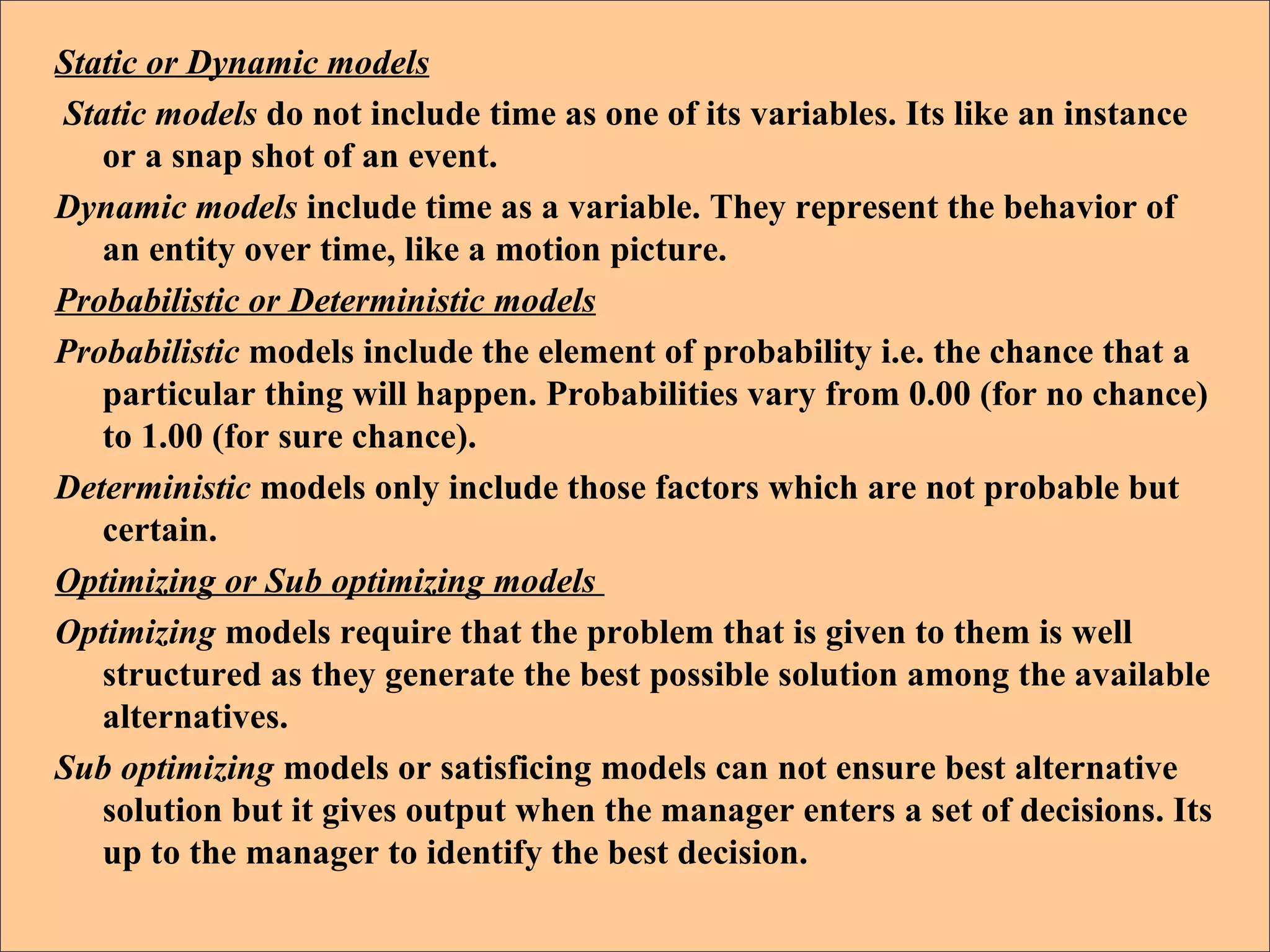Static or Dynamic models Static models  do not include time as one of its variables. Its like an instance or a snap shot of an event.  Dynamic models  include time as a variable. They represent the behavior of an entity over time, like a motion picture. Probabilistic or Deterministic models   Probabilistic  models include the element of probability i.e. the chance that a particular thing will happen. Probabilities vary from 0.00 (for no chance) to 1.00 (for sure chance). Deterministic  models only include those factors which are not probable but certain. Optimizing or Sub optimizing models  Optimizing  models require that the problem that is given to them is well structured as they generate the best possible solution among the available alternatives.  Sub optimizing  models or satisficing models can not ensure best alternative solution but it gives output when the manager enters a set of decisions. Its up to the manager to identify the best decision. 