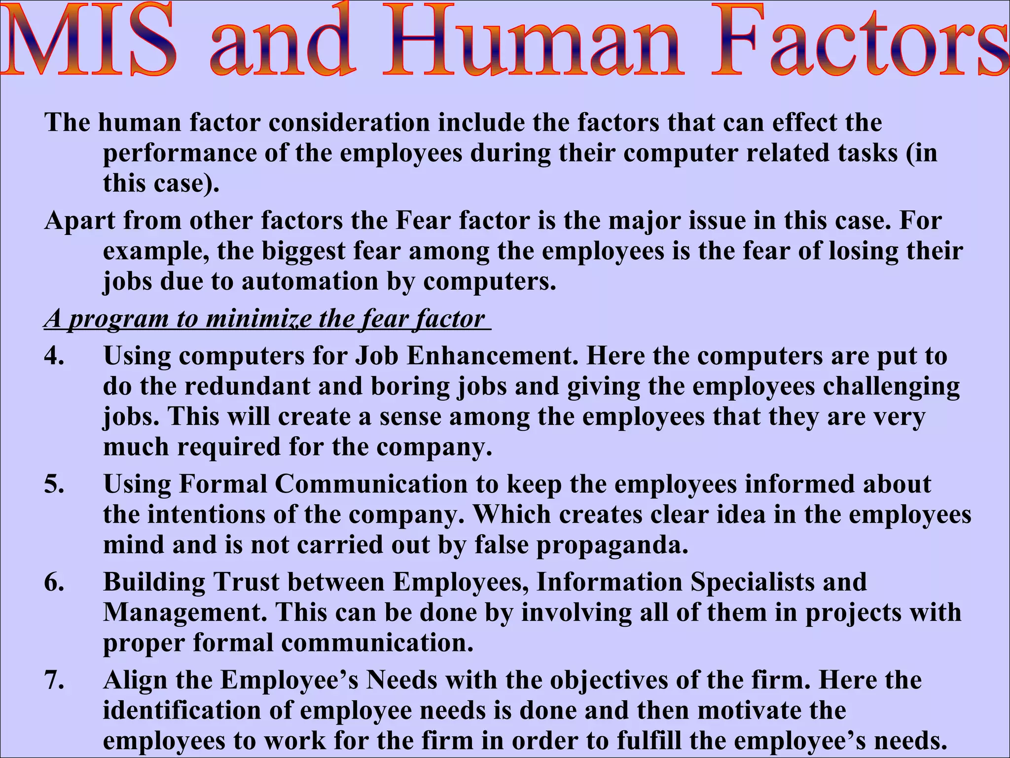 The human factor consideration include the factors that can effect the performance of the employees during their computer related tasks (in this case). Apart from other factors the Fear factor is the major issue in this case. For example, the biggest fear among the employees is the fear of losing their jobs due to automation by computers. A program to minimize the fear factor  Using computers for Job Enhancement. Here the computers are put to do the redundant and boring jobs and giving the employees challenging jobs. This will create a sense among the employees that they are very much required for the company. Using Formal Communication to keep the employees informed about the intentions of the company. Which creates clear idea in the employees mind and is not carried out by false propaganda. Building Trust between Employees, Information Specialists and Management. This can be done by involving all of them in projects with proper formal communication. Align the Employee’s Needs with the objectives of the firm. Here the identification of employee needs is done and then motivate the employees to work for the firm in order to fulfill the employee’s needs.  MIS and Human Factors 