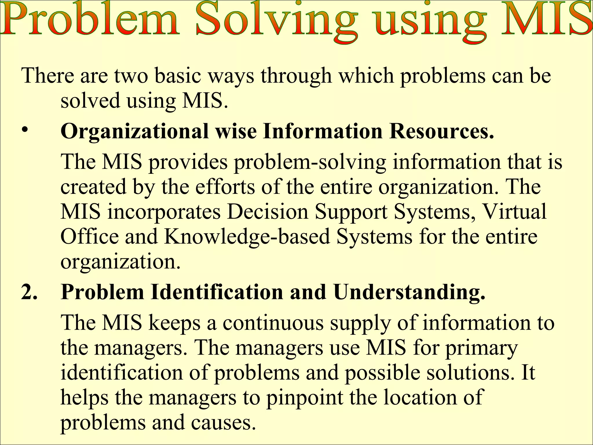 There are two basic ways through which problems can be solved using MIS. Organizational wise Information Resources.   The MIS provides problem-solving information that is created by the efforts of the entire organization. The MIS incorporates Decision Support Systems, Virtual Office and Knowledge-based Systems for the entire organization. 2.  Problem Identification and Understanding.   The MIS keeps a continuous supply of information to the managers. The managers use MIS for primary identification of problems and possible solutions. It helps the managers to pinpoint the location of problems and causes. Problem Solving using MIS 