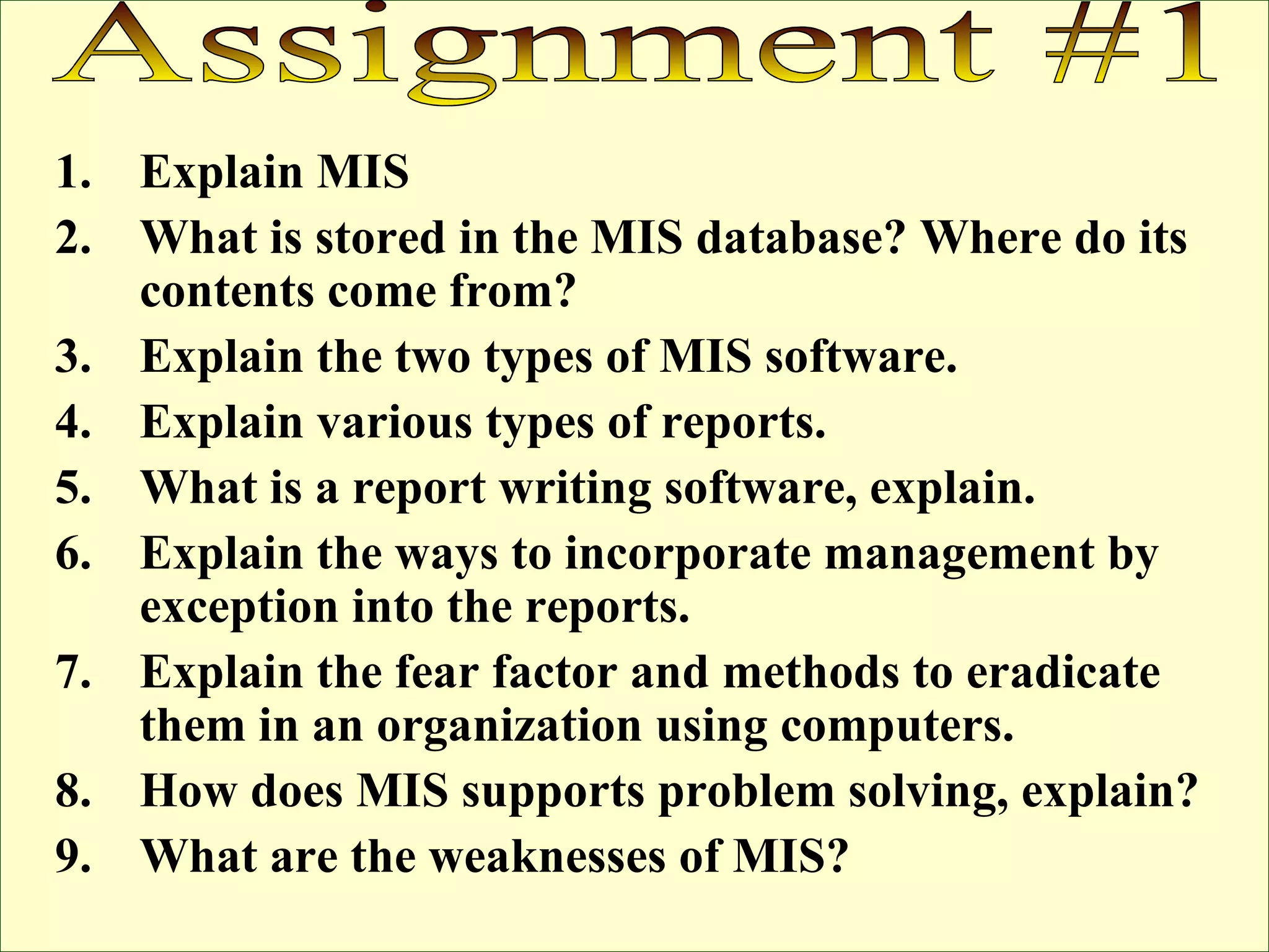 Explain MIS What is stored in the MIS database? Where do its contents come from? Explain the two types of MIS software. Explain various types of reports. What is a report writing software, explain. Explain the ways to incorporate management by exception into the reports. Explain the fear factor and methods to eradicate them in an organization using computers. How does MIS supports problem solving, explain? What are the weaknesses of MIS? Assignment #1 