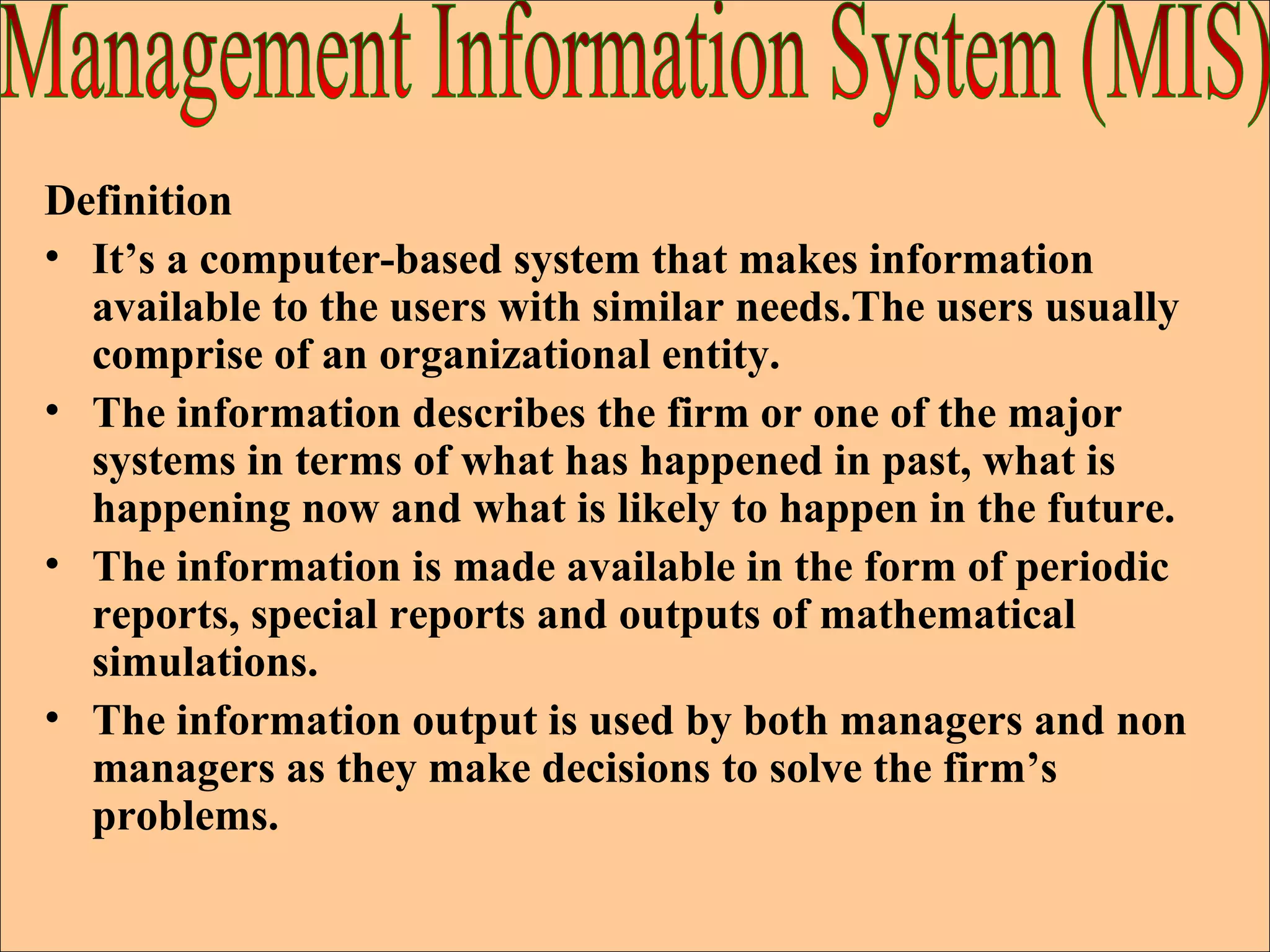 Definition It’s a computer-based system that makes information available to the users with similar needs.The users usually comprise of an organizational entity. The information describes the firm or one of the major systems in terms of what has happened in past, what is happening now and what is likely to happen in the future. The information is made available in the form of periodic reports, special reports and outputs of mathematical simulations. The information output is used by both managers and non managers as they make decisions to solve the firm’s problems. Management Information System (MIS) 