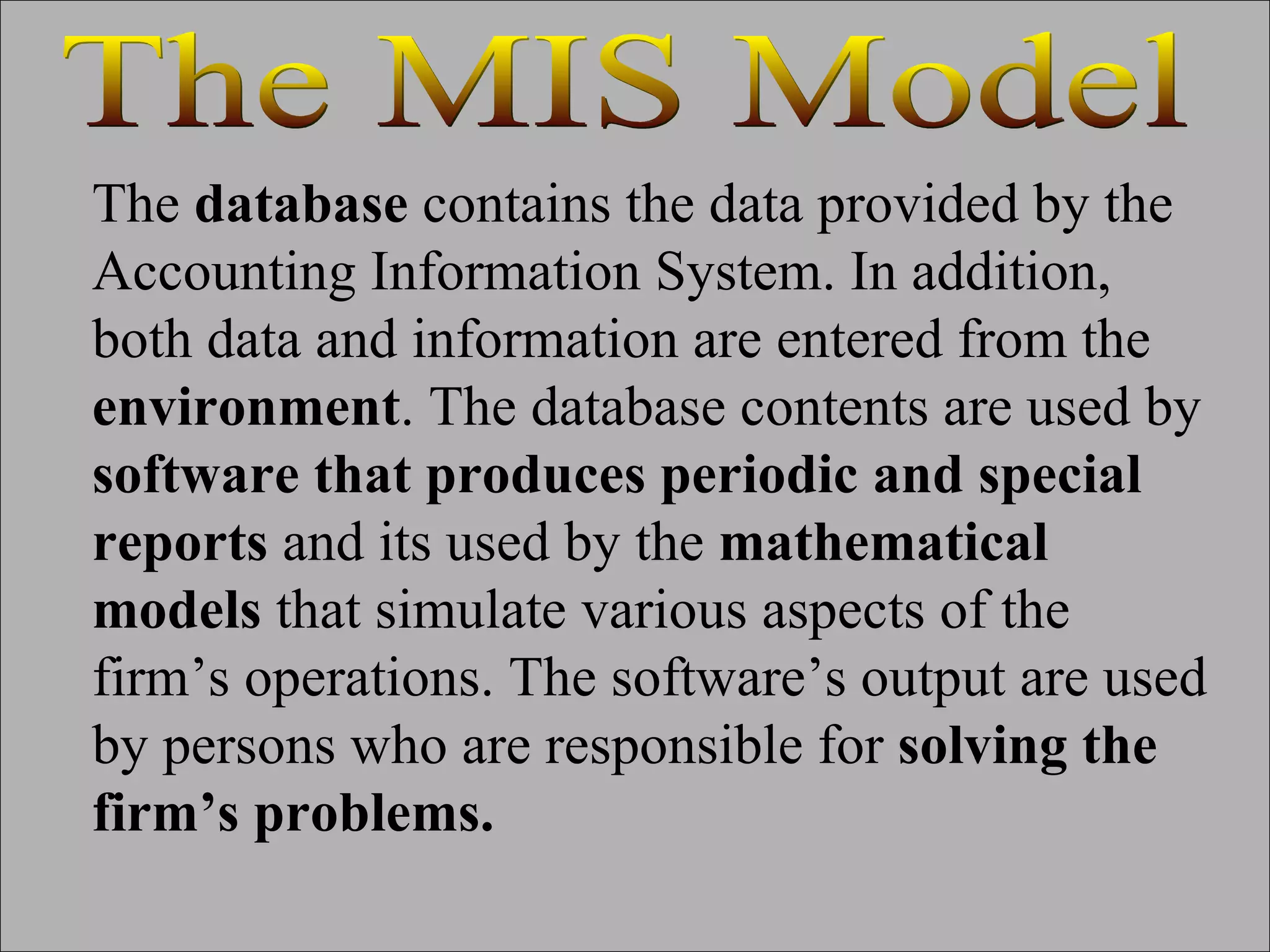 The  database  contains the data provided by the Accounting Information System. In addition, both data and information are entered from the  environment . The database contents are used by  software that produces periodic and special reports  and its used by the  mathematical models  that simulate various aspects of the firm’s operations. The software’s output are used by persons who are responsible for  solving the firm’s problems. The MIS Model 