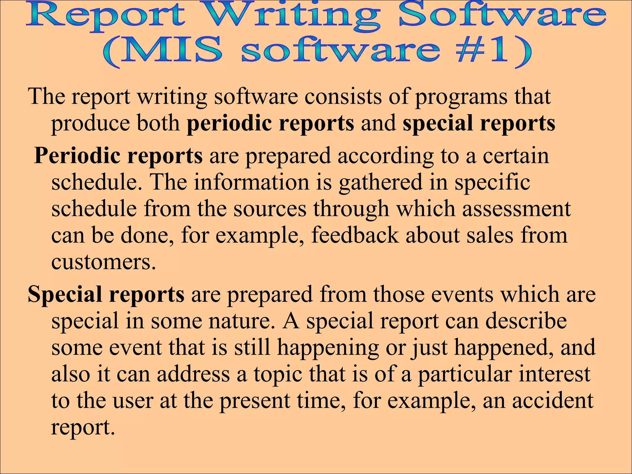 The report writing software consists of programs that produce both  periodic reports  and  special reports  Periodic reports  are prepared according to a certain schedule. The information is gathered in specific schedule from the sources through which assessment can be done, for example, feedback about sales from customers.  Special reports  are prepared from those events which are special in some nature. A special report can describe some event that is still happening or just happened, and also it can address a topic that is of a particular interest to the user at the present time, for example, an accident report. Report Writing Software (MIS software #1) 