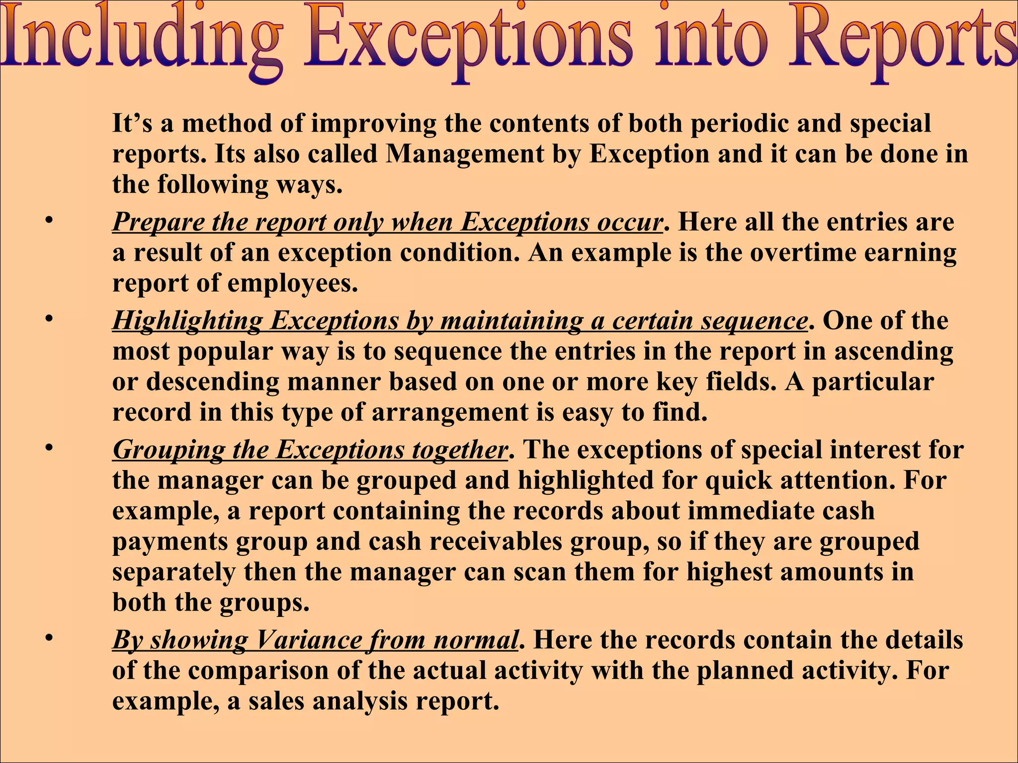 It’s a method of improving the contents of both periodic and special reports. Its also called Management by Exception and it can be done in the following ways. Prepare the report only when Exceptions occur . Here all the entries are a result of an exception condition. An example is the overtime earning report of employees. Highlighting Exceptions by maintaining a certain sequence . One of the most popular way is to sequence the entries in the report in ascending or descending manner based on one or more key fields. A particular record in this type of arrangement is easy to find. Grouping the Exceptions together . The exceptions of special interest for the manager can be grouped and highlighted for quick attention. For example, a report containing the records about immediate cash payments group and cash receivables group, so if they are grouped separately then the manager can scan them for highest amounts in both the groups. By showing Variance from normal . Here the records contain the details of the comparison of the actual activity with the planned activity. For example, a sales analysis report. Including Exceptions into Reports 