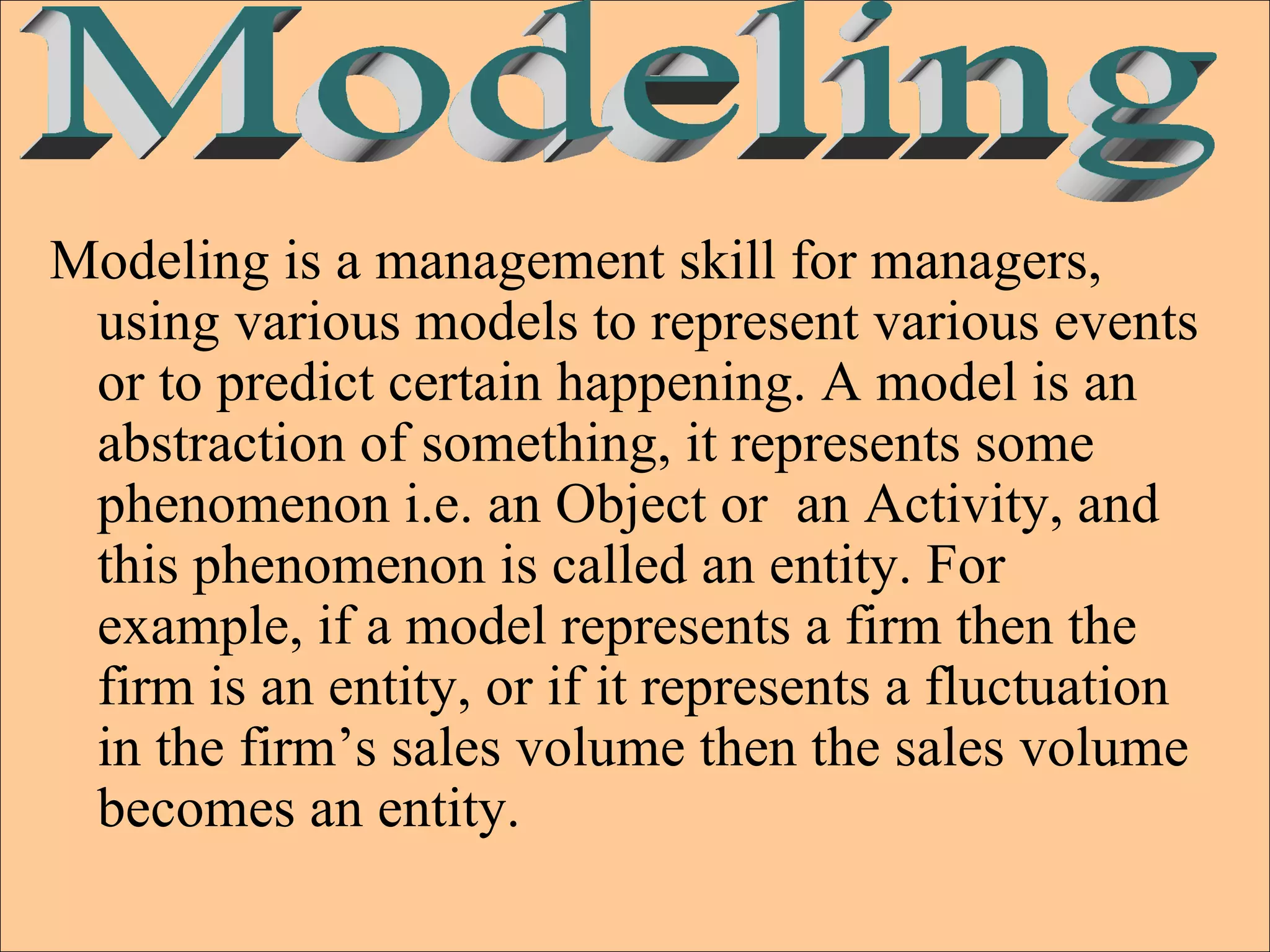 Modeling is a management skill for managers, using various models to represent various events or to predict certain happening. A model is an abstraction of something, it represents some phenomenon i.e. an Object or  an Activity, and this phenomenon is called an entity. For example, if a model represents a firm then the firm is an entity, or if it represents a fluctuation in the firm’s sales volume then the sales volume becomes an entity.  Modeling 