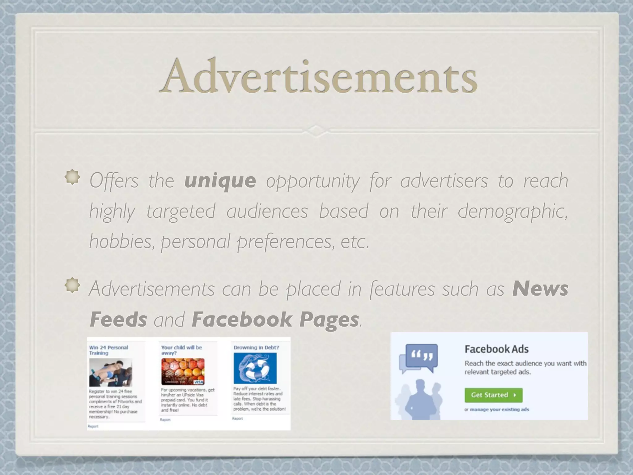 Advertisements
Offers the unique opportunity for advertisers to reach
highly targeted audiences based on their demographic,
hobbies, personal preferences, etc.

Advertisements can be placed in features such as News
Feeds and Facebook Pages.
 
