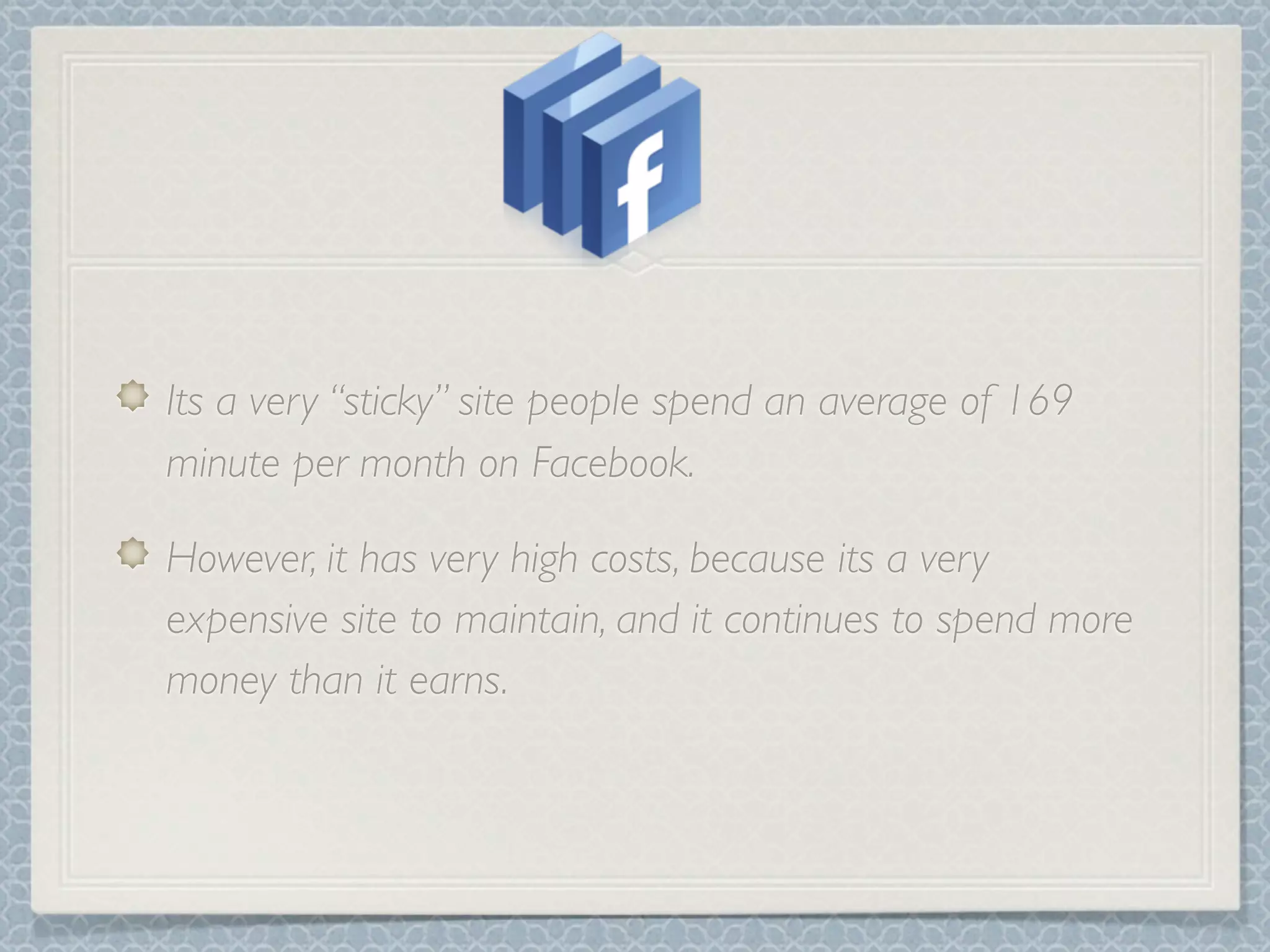 Its a very “sticky” site people spend an average of 169
minute per month on Facebook.

However, it has very high costs, because its a very
expensive site to maintain, and it continues to spend more
money than it earns.
 