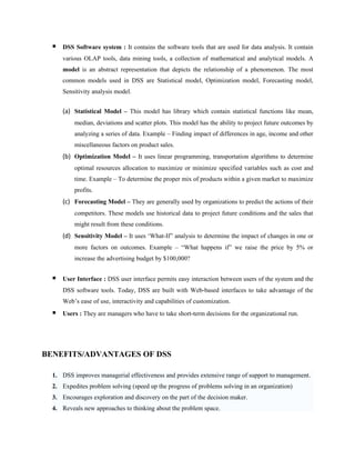    DSS Software system : It contains the software tools that are used for data analysis. It contain
      various OLAP tools, data mining tools, a collection of mathematical and analytical models. A
      model is an abstract representation that depicts the relationship of a phenomenon. The most
      common models used in DSS are Statistical model, Optimization model, Forecasting model,
      Sensitivity analysis model.


      (a) Statistical Model – This model has library which contain statistical functions like mean,
          median, deviations and scatter plots. This model has the ability to project future outcomes by
          analyzing a series of data. Example – Finding impact of differences in age, income and other
          miscellaneous factors on product sales.
      (b) Optimization Model – It uses linear programming, transportation algorithms to determine
          optimal resources allocation to maximize or minimize specified variables such as cost and
          time. Example – To determine the proper mix of products within a given market to maximize
          profits.
      (c) Forecasting Model – They are generally used by organizations to predict the actions of their
          competitors. These models use historical data to project future conditions and the sales that
          might result from these conditions.
      (d) Sensitivity Model – It uses ‘What-If” analysis to determine the impact of changes in one or
          more factors on outcomes. Example – “What happens if” we raise the price by 5% or
          increase the advertising budget by $100,000?


     User Interface : DSS user interface permits easy interaction between users of the system and the
      DSS software tools. Today, DSS are built with Web-based interfaces to take advantage of the
      Web’s ease of use, interactivity and capabilities of customization.
     Users : They are managers who have to take short-term decisions for the organizational run.




BENEFITS/ADVANTAGES OF DSS

  1. DSS improves managerial effectiveness and provides extensive range of support to management.
  2. Expedites problem solving (speed up the progress of problems solving in an organization)
  3. Encourages exploration and discovery on the part of the decision maker.
  4. Reveals new approaches to thinking about the problem space.
 