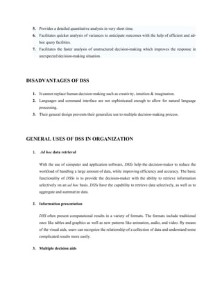5. Provides a detailed quantitative analysis in very short time.
  6. Facilitates quicker analysis of variances to anticipate outcomes with the help of efficient and ad-
       hoc query facilities.
  7. Facilitates the faster analysis of unstructured decision-making which improves the response in
       unexpected decision-making situation.




DISADVANTAGES OF DSS

  1. It cannot replace human decision-making such as creativity, intuition & imagination.
  2. Languages and command interface are not sophisticated enough to allow for natural language
       processing.
  3. Their general design prevents their generalize use to multiple decision-making process.




GENERAL USES OF DSS IN ORGANIZATION

  1.   Ad hoc data retrieval


       With the use of computer and application software, DSSs help the decision-maker to reduce the
       workload of handling a large amount of data, while improving efficiency and accuracy. The basic
       functionality of DSSs is to provide the decision-maker with the ability to retrieve information
       selectively on an ad hoc basis. DSSs have the capability to retrieve data selectively, as well as to
       aggregate and summarize data.

  2. Information presentation


       DSS often present computational results in a variety of formats. The formats include traditional
       ones like tables and graphics as well as new patterns like animation, audio, and video. By means
       of the visual aids, users can recognize the relationship of a collection of data and understand some
       complicated results more easily.


  3. Multiple decision aids
 