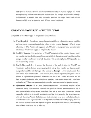 DSSs provide interactive decision aids that combine data retrieval, stylized displays, and model-
         based processing to satisfy some particular decision needs. For example, a decision aid can help a
         decision-maker to choose from many alternative solutions that might come from different
         databases, which are to be drawn out under different control conditions.




ANALYTICAL MODELLING ACTIVITIES OF DSS

Using a DSS involve 4 basic types of analytical modeling activities :-


    1.   What-If Analysis - An end user makes changes to variables, or relationships among variables,
         and observes the resulting changes in the values of other variable. Example : What if we cut
         advertising by 20% - What would happen to sales? What if we change a revenue amount or a tax
         rate formula –What would happen to Net profit after Taxes?

    2.   Sensitivity Analysis – It is special type of ‘What If’ analysis involving repeated changes to only
         one variable at a time. In this, value of only one variable is changed repeatedly, and the resulting
         changes on other variables are observed. Example : Cut advertising by Rs. 100 repeatedly, and
         see its relationship to sales.

    3.   Goal-Seeking Analysis - It reverses the direction of the analysis done in ‘What-If’ and
         ‘Sensitivity’ analysis. In this, target value (goal) is set up for a variable and then repeatedly
         change other variables until the target value is achieved. Example : Let the target value is Rs. 2
         crore for net profit after taxes for a small business. Now, one can repeatedly change the value of
         revenue or expenses in a spreadsheet model until the goal of Rs. 2 crores is achieved. So, this
         form of analytical modeling helps to answer the question, “How can we achieve Rs. 2 crore in net
         profit after tax?” Thus, goal-seeking analysis is another important method of decision-support.

    4.   Optimization Analysis – It is a more complex extension of ‘Goal-Seeking’ analysis. In this,
         rather than setting target value for a variable, the goal is to find the optimum value for one or
         more target variables, given certain constraints. Then one or more other variables are changed
         repeatedly, subject to the specific constraints, until the best values for the target values are
         achieved. Example : What is the best amount of advertising to have, given our budget and choice
         of media? What is the highest possible level of profit that could be achieved by varying the values
         for selected revenue source and expense categories. For optimization analysis, the commonly
         used software is the solver tool of MS-Excel.
 